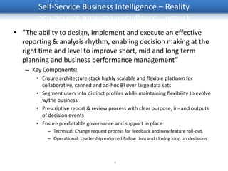 Self-Service Business Intelligence – Reality

• “The ability to design, implement and execute an effective
  reporting & analysis rhythm, enabling decision making at the
  right time and level to improve short, mid and long term
  planning and business performance management”
   – Key Components:
       • Ensure architecture stack highly scalable and flexible platform for
         collaborative, canned and ad-hoc BI over large data sets
       • Segment users into distinct profiles while maintaining flexibility to evolve
         w/the business
       • Prescriptive report & review process with clear purpose, in- and outputs
         of decision events
       • Ensure predictable governance and support in place:
            – Technical: Change request process for feedback and new feature roll-out.
            – Operational: Leadership enforced follow thru and closing loop on decisions



                                           4
 