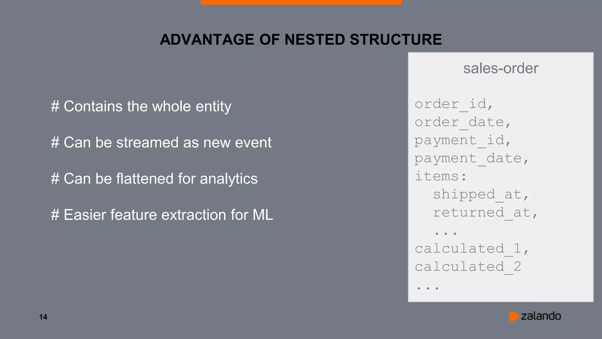 14
ADVANTAGE OF NESTED STRUCTURE
sales-order
order_id,
order_date,
payment_id,
payment_date,
items:
shipped_at,
returned_at,
...
calculated_1,
calculated_2
...
# Contains the whole entity
# Can be streamed as new event
# Can be flattened for analytics
# Easier feature extraction for ML
 
