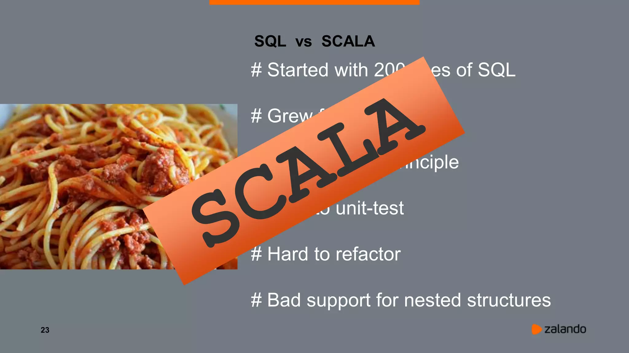 23
SQL vs SCALA
# Started with 200 lines of SQL
# Grew fast to 400 lines
# Violated DRY principle
# Hard to unit-test
# Hard to refactor
# Bad support for nested structures
 