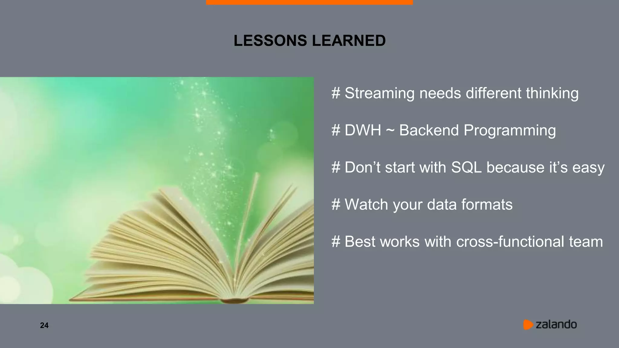 24
LESSONS LEARNED
# Streaming needs different thinking
# DWH ~ Backend Programming
# Don’t start with SQL because it’s easy
# Watch your data formats
# Best works with cross-functional team
 