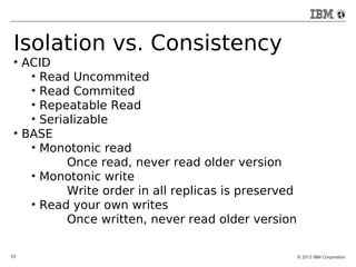 Isolation vs. Consistency 
● ACID 
● Read Uncommited 
● Read Commited 
● Repeatable Read 
● Serializable 
● BASE 
● Monotonic read 
Once read, never read older version 
● Monotonic write 
Write order in all replicas is preserved 
● Read your own writes 
Once written, never read older version 
10 © 2013 IBM Corporation 
 