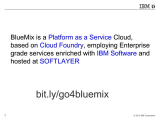 BlueMix is a Platform as a Service Cloud, 
based on Cloud Foundry, employing Enterprise 
grade services enriched with IBM Software and 
hosted at SOFTLAYER 
bit.ly/go4bluemix 
2 © 2013 IBM Corporation 
 