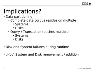 Implications? 
● Data partitioning 
● Complete data corpus resides on multiple 
● Systems 
● Disks 
● Query / Transaction touches multiple 
● Systems 
● Disks 
● Disk and System failures during runtime 
● „Hot“ System and Disk removement / addition 
8 © 2013 IBM Corporation 
 