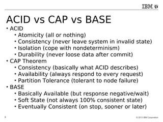 ACID vs CAP vs BASE 
● ACID 
● Atomicity (all or nothing) 
● Consistency (never leave system in invalid state) 
● Isolation (cope with nondeterminism) 
● Durability (never loose data after commit) 
● CAP Theorem 
● Consistency (basically what ACID describes) 
● Availability (always respond to every request) 
● Partition Tolerance (tolerant to node failure) 
● BASE 
● Basically Available (but response negative/wait) 
● Soft State (not always 100% consistent state) 
● Eventually Consistent (on stop, sooner or later) 
9 © 2013 IBM Corporation 
 