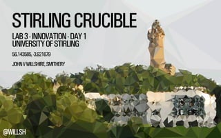 STIRLING CRUCIBLE 
LAB 3 - INNOVATION - DAY 1 
UNIVERSITY OF STIRLING 
56.143585, -3.921679 
JOHN V WILLSHIRE, SMITHERY 
@WILLSH 
 