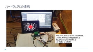 ハードウェアとの連携
Arduinoに接続されたデバイスの情報を、
LTE網(携帯電話回線)を経由して
TouchDesignerが取得して
インタラクションに反映
 