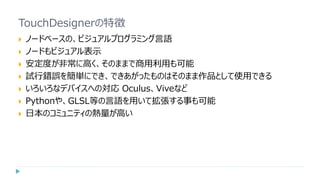 TouchDesignerの特徴
 ノードベースの、ビジュアルプログラミング言語
 ノードもビジュアル表示
 安定度が非常に高く、そのままで商用利用も可能
 試行錯誤を簡単にでき、できあがったものはそのまま作品として使用できる
 いろいろなデバイスへの対応 Oculus、Viveなど
 Pythonや、GLSL等の言語を用いて拡張する事も可能
 日本のコミュニティの熱量が高い
 