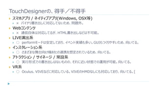 TouchDesignerの、得手／不得手
 スマホアプリ / ネイティブアプリ(Windows, OSX等)
 × バイナリ書き出しに対応してないため、問題外。
 Webコンテンツ
 × 通信自体は対応してるが、HTML書き出しなどは不可能。
 LIVE演出系
 ○ performモードは安定しており、イベント実績も多い。GUIもつくりやすいため、向いてる。
 インスタレーション系
 ○ さまざまな舞台向け機材との連携を想定されているため、向いてる。
 アトラクション / サイネージ / 常設系
 ○ 実行形式での書き出しはないものの、それに近い状態での運用が可能。向いてる。
 VR系
 ○ Oculus、VIVEなどに対応している。VIVEのHMDなしにも対応しており、向いてる。[
 