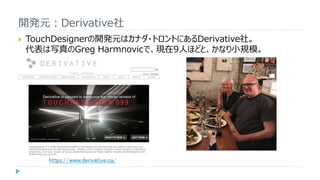 開発元：Derivative社
 TouchDesignerの開発元はカナダ・トロントにあるDerivative社。
代表は写真のGreg Harmnovicで、現在9人ほどと、かなり小規模。
https://www.derivative.ca/
 