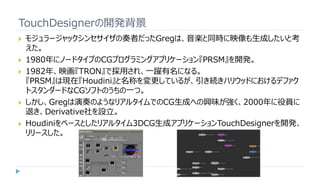 TouchDesignerの開発背景
 モジュラージャックシンセサイザの奏者だったGregは、音楽と同時に映像も生成したいと考
えた。
 1980年にノードタイプのCGプログラミングアプリケーション『PRSM』を開発。
 1982年、映画『TRON』で採用され、一躍有名になる。
『PRSM』は現在『Houdini』と名称を変更しているが、引き続きハリウッドにおけるデファク
トスタンダードなCGソフトのうちの一つ。
 しかし、Gregは演奏のようなリアルタイムでのCG生成への興味が強く、2000年に役員に
退き、Derivative社を設立。
 Houdiniをベースとしたリアルタイム3DCG生成アプリケーションTouchDesignerを開発、
リリースした。
 
