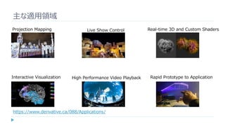 主な適用領域
Projection Mapping
Interactive Visualization
Live Show Control
High Performance Video Playback
Real-time 3D and Custom Shaders
Rapid Prototype to Application
https://www.derivative.ca/088/Applications/
 