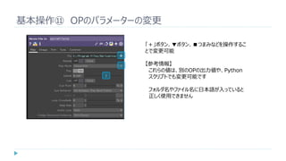 基本操作⑪ OPのパラメーターの変更
「＋」ボタン、▼ボタン、■つまみなどを操作するこ
とで変更可能
【参考情報】
これらの値は、別のOPの出力値や、Python
スクリプトでも変更可能です
フォルダ名やファイル名に日本語が入っていると
正しく使用できません
 