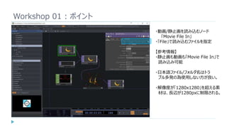 Workshop 01 : ポイント
・動画/静止画を読み込むノード
「Movie File In」
・「File」で読み込むファイルを指定
【参考情報】
・静止画も動画も「Movie File In」で
読み込み可能
・日本語ファイル/フォルダ名はトラ
ブル多発の為使用しない方が良い。
・解像度が「1280x1280」を超える素
材は、長辺が1280pxに制限される。
 