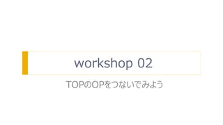 workshop 02
TOPのOPをつないでみよう
 