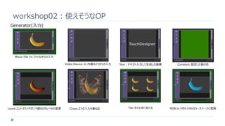 workshop02：使えそうなOP
Generator(入力)
Movie File In:ファイルからの入力
Video Device In:内蔵カメラからの入力 Text：テキスト入力して生成した画像 Constant:指定した値の色
Level:コントラストやガンマ値などのレベルの変更 Cross:2つの入力を重ねる Tile:タイル状に並べる RGB to HSV:HSVカラースペースに変換
 