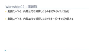 Workshop02：課題例
 動画ファイルと、内蔵カメラで撮影したものをリアルタイムに合成
 動画ファイルと、内蔵カメラで撮影したものをキーボードで切り替える
 