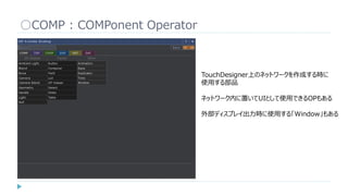 ○COMP : COMPonent Operator
TouchDesigner上のネットワークを作成する時に
使用する部品
ネットワーク内に置いてUIとして使用できるOPもある
外部ディスプレイ出力時に使用する「Window」もある
 