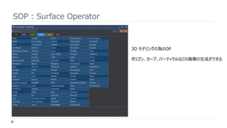 SOP : Surface Operator
3D モデリングの為のOP
ポリゴン、カーブ、パーティクルなどの画像の生成ができる
 