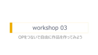 workshop 03
OPをつないで自由に作品を作ってみよう
 