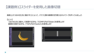 【課題例1】スライダーを使用した画像切替
画面上のつまみを左右に動かすことによって、バナナと蝶の画像を切り替えるネットワークを作ってみましょう
【ヒント】
つまみを左右に動かして制御するOPは、『COMP』内の『Slider』を使用します
画像を切替するOPは、『TOP』内の『Switch』を使用します
 