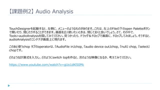 【課題例2】 Audio Analysis
TouchDesignerを起動すると、左側に、メニューのようなものがあります。これは、左上のFileの下のopen Paletteボタン
で開いたり、閉じたりすることができます。画面を広く使いたいときは、閉じておくと良いでしょう。さて、その中で、
Tools>audioAnalysisを探してみてください。見つかったら、ドラッグ＆ドロップで画面に、ドロップしてみましょう。そうすると、
audioAnalysisのコンテナが画面上に現れます。
このあと使うchop タブのoperatorは、『AudioFile in』chop, 『audio device out』chop, 『null』 chop, 『select』
chopです。
どのような計算式を入力し、どのようにswitch topを作ると、次のような映像になるか、考えてみてください。
https://www.youtube.com/watch?v=gUo1dKl50Mc
 