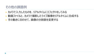 その他の課題例
 カメラで入力したものを、リアルタイムにエフェクトをしてみる
 動画ファイルと、カメラで撮影したライブ画像をリアルタイムに合成する
 手の動きに合わせて、画像の分割数を変更する
 