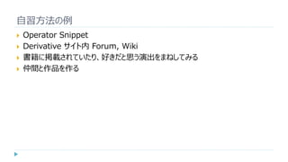 自習方法の例
 Operator Snippet
 Derivative サイト内 Forum, Wiki
 書籍に掲載されていたり、好きだと思う演出をまねしてみる
 仲間と作品を作る
 