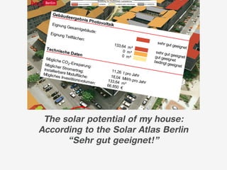 Gebäu
                                                             d        eergeb
                                                                               nis Ph
                                                                               otovol
                                                      Eignun                         taik
                                                            g Ges a
                                                                     m tgebä
                                                                            ude:
                                                     Eignun
                                                           g Teilflä
                                                                    c hen:
                                                                                                                      s ehr gu
                                                                                            133,64                             t geeign
                                                 T ech n                                           m²                                   et
                                                             ische D                             0 m²                s ehr gu
                                                                        aten                                                  tg
                                               Möglic h
                                                                                                0 m²                gut gee eeignet
                                                                                                                             ig
                                                         e CO -                                                     bedingt net
                                              Möglic h         2 Eins par                                                    geeigne
                                                        er Stro           ung:                                                        t
                                             Ins tallie         me
                                                       rbare M rtrag:                      11,26
                                                                                                  t pro Ja
                                            Möglic h            od
                                                       es Inve ulfläc he:                 18,04           hr
                                            Erz ielb           st                                MW h p
                                                      are Lei itions volum en           133,64           ro Jahr
                                                             s tung:           :                 m²
                                                                                        66.850
                                         Gebäu                                                  €
                                               d         eergeb                           19,1 kW
                                                                      nis So
                                                                 larther
                                        Eignun                          mie
                                               g Ges a
                                                       m tgebä
                                                              ude:
                                       Nutz ba
                                              re Fläc
                                                      he:

                                          The solar potential of my house:              170 m
                                                                                              ²
                                                                                                               geeigne
                                                                                                                      t


                                         According to the Solar Atlas Berlin
                                               “Sehr gut geeignet!”
h in e i
       ne m n
              ä c hs te
 n de r r               n S c hr
          ds Da c                itt für d
                  hk a mp                 e n s ol
                          a gne u                  a rta ug
                                     n                     lic he n
 