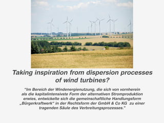 Taking inspiration from dispersion processes
              of wind turbines?
    “Im Bereich der Windenergienutzung, die sich von vornherein
   als die kapitalintensivste Form der alternativen Stromproduktion
    erwies, entwickelte sich die gemeinschaftliche Handlungsform
  „Bürgerkraftwerk“ in der Rechtsform der GmbH & Co KG zu einer
             tragenden Säule des Verbreitungsprozesses.”
 