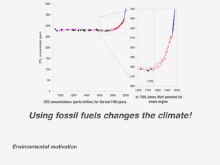 In 1769 James Watt patented his
           CO2 concentrations (parts/million) for the last 1100 years.            steam engine.


      Using fossil fuels changes the climate!


Environmental motivation
 