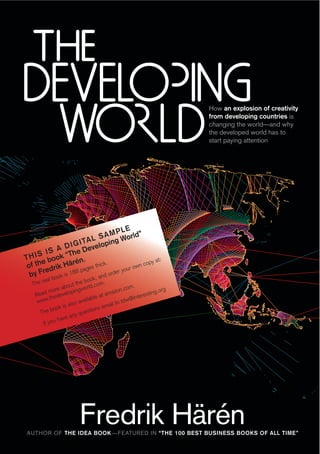 How an explosion of creativity
                                                                      from developing countries is
                                                                      changing the world—and why
                                                                      the developed world has to
                                                                      start paying attention




                                 PLE
                         S A M World”
                    A L ping
               IGIT       o
         IS A D e Devel
T H I S book “Th .
       e         én                            y at:
 of th drik Här pages thick               n cop
                            .
       re                            ur ow
                                er yo
  by F book is 188    k, an
                           d ord
       eal                    oo
                        the b .com.
  The r           bout         ld                   .
            ore a lopingwor                     .com             rg
          m                              azon              ting.o
   Read thedeve                     at am             teres
    ww  w.               ava ilable            td w@in
                    also                ail to
       he bo
              ok is               ns em
     T                     uestio
                     any q
              have
       If you




                         Fredrik Härén
AUTHOR OF THE IDEA BOOK —FEATURED IN “THE 100 BEST BUSINESS BOOKS OF ALL TIME”
 