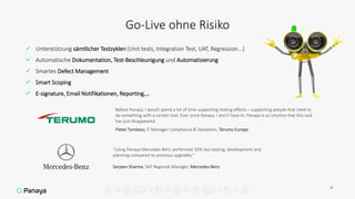 Go-Live ohne Risiko
6
 Unterstützung sämtlicher Testzyklen (Unit tests, Integration Test, UAT, Regression...)
 Automatische Dokumentation, Test-Beschleunigung und Automatisierung
 Smartes Defect Management
 Smart Scoping
 E-signature, Email Notifikationen, Reporting,…
Before Panaya, I would spend a lot of time supporting testing efforts – supporting people that need to
do something with a certain tool. Ever since Panaya, I don’t have to. Panaya is so intuitive that this task
has just disappeared
Pieter Tombeur, IT Manager Compliance & Validation, Terumo Europe
“Using Panaya Mercedes-Benz performed 50% less testing, development and
planning compared to previous upgrades.”
Sanjeev Sharma, SAP Regional Manager, Mercedes-Benz
 