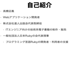 自己紹介
• 高橋征義
• Webアプリケーション開発者
• 株式会社達人出版会代表取締役
• ITエンジニア向けの技術系電子書籍の制作・販売
• 一般社団法人日本Rubyの会代表理事
• プログラミング言語Rubyの開発者・利用者の支援
 