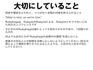 大切にしていること
• 怪我や事故などがなく、つつがなく会期の日程を終えられること
• "Matz is nice, so we're nice."
• RubyKaigiは、RubyistのRubyistによる、Rubyistとそうでない人の
ためのカンファレンスです
• それぞれのRubyKaigiは誰にとっても初めてのものであり、1回限りの
ものだ
• 何よりも自分たちが"RubyKaigiの会期中の運営"を楽しむこと
• 家族や大切な人との時間を台無しにしないようにしてください (急な欠
席によって運営が滞りそうになることよりも、ご自分の人生を大切に
してください)
 