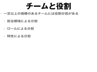 チームと役割
• 一定以上の規模のあるチームには役割分担がある
• 担当領域による分担
• ロールによる分担
• 特性による分担
 