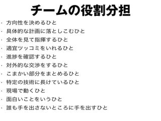 チームの役割分担
• 方向性を決めるひと
• 具体的な計画に落としこむひと
• 全体を見て指揮するひと
• 適宜ツッコミをいれるひと
• 進捗を確認するひと
• 対外的な交渉をするひと
• こまかい部分をまとめるひと
• 特定の技術に長けているひと
• 現場で動くひと
• 面白いことをいうひと
• 誰も手を出さないところに手を出すひと
 