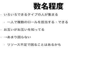 数名程度
• いろいろできるタイプの人が集まる
• 一人で複数のロールを担当する・できる
• お互いがお互いを知ってる
• →あまり困らない
• リソース不足で困ることはあるかも
 