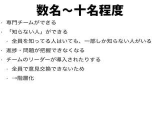 数名〜十名程度
• 専門チームができる
• 「知らない人」ができる
• 全員を知ってる人はいても、一部しか知らない人がいる
• 進捗・問題が把握できなくなる
• チームのリーダーが導入されたりする
• 全員で意見交換できないため
• →階層化
 