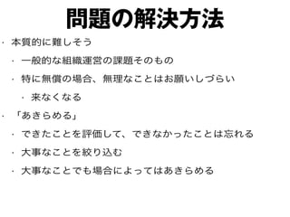 問題の解決方法
• 本質的に難しそう
• 一般的な組織運営の課題そのもの
• 特に無償の場合、無理なことはお願いしづらい
• 来なくなる
• 「あきらめる」
• できたことを評価して、できなかったことは忘れる
• 大事なことを絞り込む
• 大事なことでも場合によってはあきらめる
 