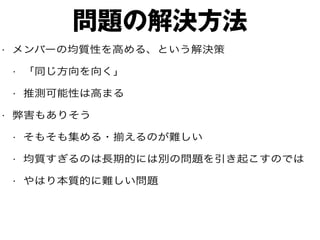 問題の解決方法
• メンバーの均質性を高める、という解決策
• 「同じ方向を向く」
• 推測可能性は高まる
• 弊害もありそう
• そもそも集める・揃えるのが難しい
• 均質すぎるのは長期的には別の問題を引き起こすのでは
• やはり本質的に難しい問題
 