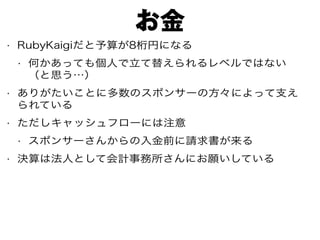 お金
• RubyKaigiだと予算が8桁円になる
• 何かあっても個人で立て替えられるレベルではない
（と思う…）
• ありがたいことに多数のスポンサーの方々によって支え
られている
• ただしキャッシュフローには注意
• スポンサーさんからの入金前に請求書が来る
• 決算は法人として会計事務所さんにお願いしている
 
