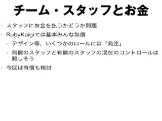 チーム・スタッフとお金
• スタッフにお金を払うかどうか問題
• RubyKaigiでは基本みんな無償
• デザイン等、いくつかのロールには「発注」
• 無償のスタッフと有償のスタッフの混在のコントロールは
難しそう
• 今回は有償も検討
 