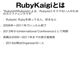 RubyKaigiとは
• “RubyistのRubyistによる、Rubyistとそうでない人のため
のカンファレンスです”
• Rubyist: Rubyを使ってる人、好きな人
• 2006年〜2011年でいったん終了
• 2013年からInternational Conferenceとして再開
• 高橋は2006〜2011年までの実行委員長
• 2013以降はOrganizerの一人
 