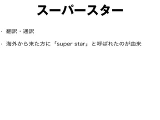 スーパースター
• 翻訳・通訳
• 海外から来た方に「super star」と呼ばれたのが由来
 