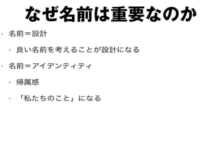 なぜ名前は重要なのか
• 名前＝設計
• 良い名前を考えることが設計になる
• 名前＝アイデンティティ
• 帰属感
• 「私たちのこと」になる
 