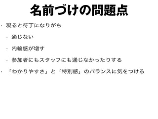 名前づけの問題点
• 凝ると符丁になりがち
• 通じない
• 内輪感が増す
• 参加者にもスタッフにも通じなかったりする
• 「わかりやすさ」と「特別感」のバランスに気をつける
 
