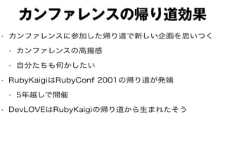 カンファレンスの帰り道効果
• カンファレンスに参加した帰り道で新しい企画を思いつく
• カンファレンスの高揚感
• 自分たちも何かしたい
• RubyKaigiはRubyConf 2001の帰り道が発端
• 5年越しで開催
• DevLOVEはRubyKaigiの帰り道から生まれたそう
 