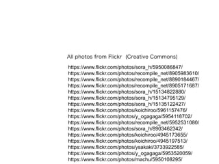 https://www.flickr.com/photos/sora_h/5950086847/
https://www.flickr.com/photos/recompile_net/8905983610/
https://www.flickr.com/photos/recompile_net/8890184467/
https://www.flickr.com/photos/recompile_net/8905171687/
https://www.flickr.com/photos/sora_h/15134822880/
https://www.flickr.com/photos/sora_h/15134795129/
https://www.flickr.com/photos/sora_h/15135122427/
https://www.flickr.com/photos/koichiroo/5961157476/
https://www.flickr.com/photos/y_ogagaga/5954118702/
https://www.flickr.com/photos/recompile_net/5952531080/
https://www.flickr.com/photos/sora_h/8903462342/
https://www.flickr.com/photos/koichiroo/4945173655/
https://www.flickr.com/photos/koichiroo/4945197513/
https://www.flickr.com/photos/ysakaki/3733922585/
https://www.flickr.com/photos/y_ogagaga/5953520059/
https://www.flickr.com/photos/machu/5950108295/
All photos from Flickr (Creative Commons)
 