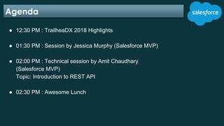 Agenda
● 12:30 PM : TrailheaDX 2018 Highlights
● 01:30 PM : Session by Jessica Murphy (Salesforce MVP)
● 02:00 PM : Techni...