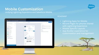 Mobile Customization
Unifying Lightning Experience and Salesforce Mobile
ROADMAP
• Lightning Apps for Mobile
• Record Pages for phones shared
with Lightning Experience
• Mobile Specific Layouts
• App Builder experience for
customization and management
 